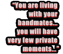 You
are 24/7 living with your bandmates. You will get to know them very
well; you will have very few private moments...